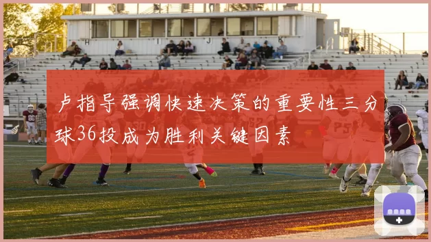 卢指导强调快速决策的重要性三分球36投成为胜利关键因素