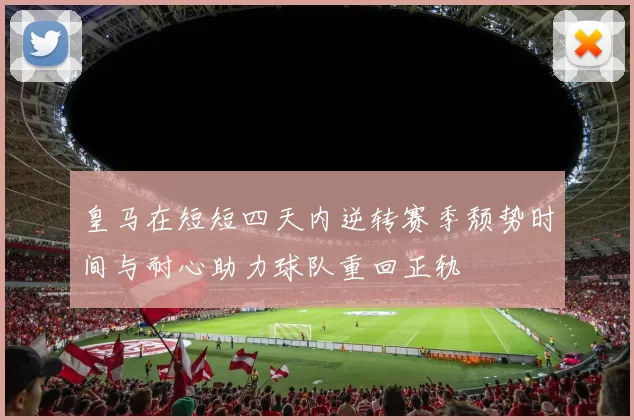 皇马在短短四天内逆转赛季颓势时间与耐心助力球队重回正轨
