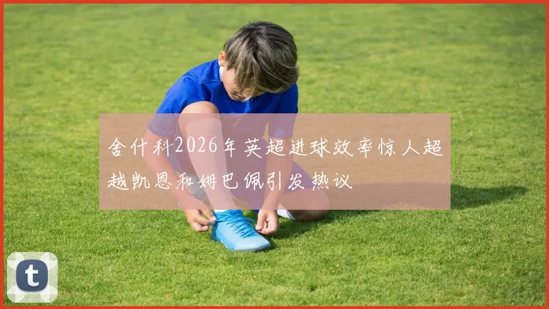 舍什科2026年英超进球效率惊人超越凯恩和姆巴佩引发热议