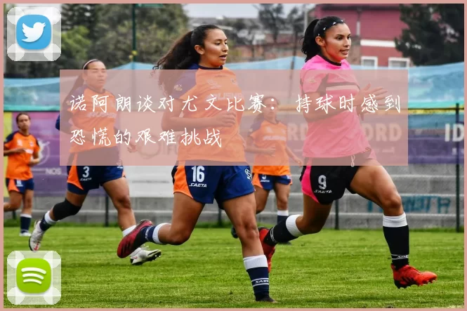诺阿朗谈对尤文比赛：持球时感到恐慌的艰难挑战