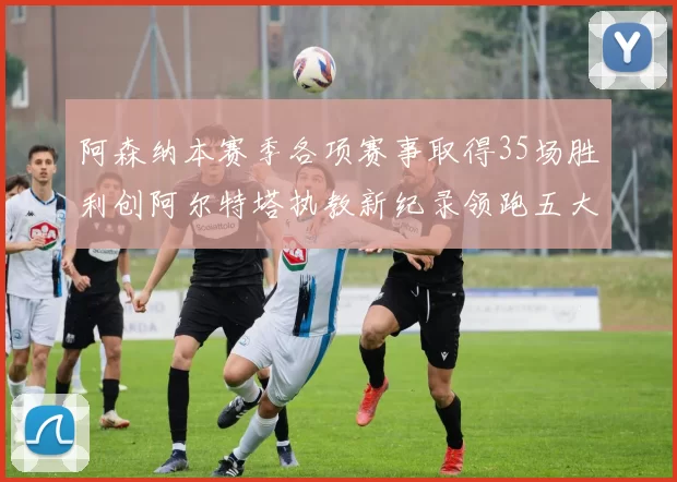 阿森纳本赛季各项赛事取得35场胜利创阿尔特塔执教新纪录领跑五大联赛