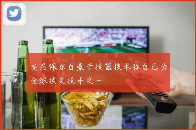克尼佩尔自豪于投篮技术称自己为全球顶尖投手之一