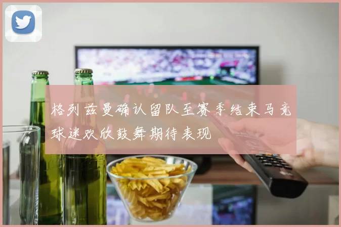 格列兹曼确认留队至赛季结束马竞球迷欢欣鼓舞期待表现