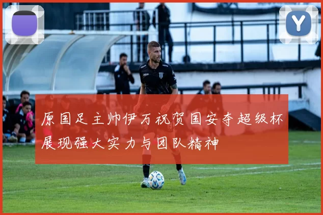 原国足主帅伊万祝贺国安夺超级杯展现强大实力与团队精神