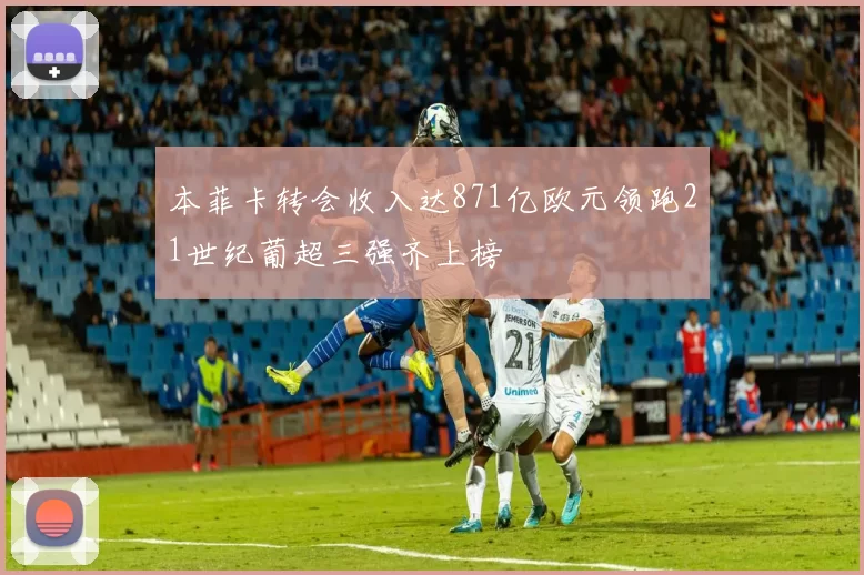 本菲卡转会收入达871亿欧元领跑21世纪葡超三强齐上榜