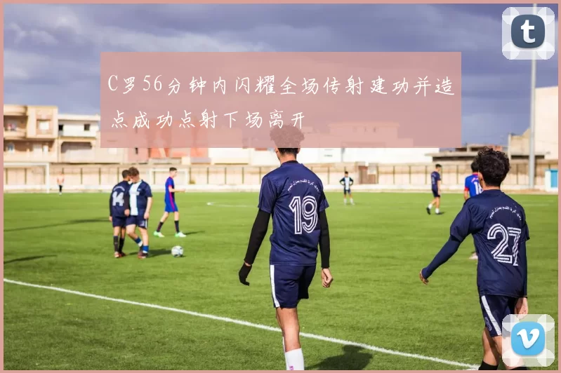 C罗56分钟内闪耀全场传射建功并造点成功点射下场离开