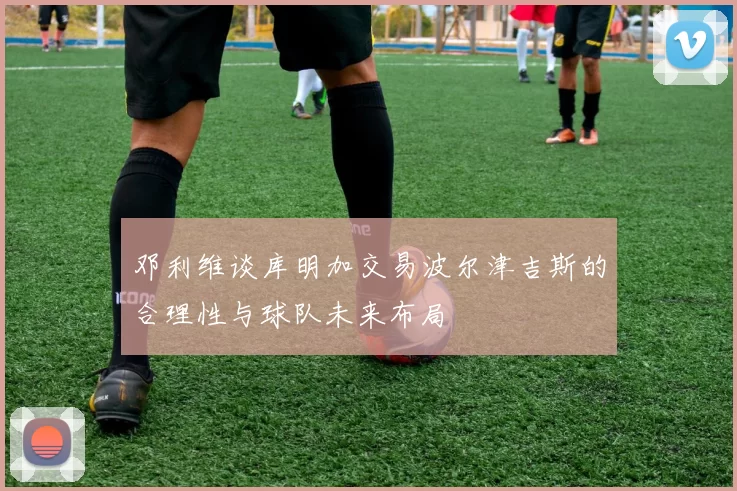 邓利维谈库明加交易波尔津吉斯的合理性与球队未来布局