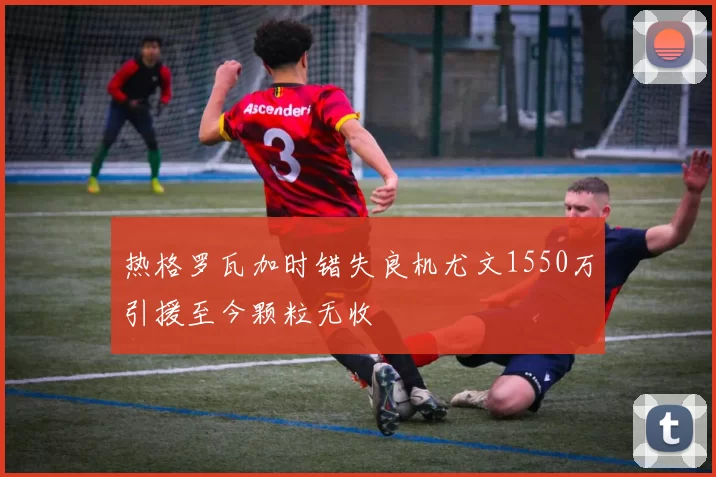 热格罗瓦加时错失良机尤文1550万引援至今颗粒无收