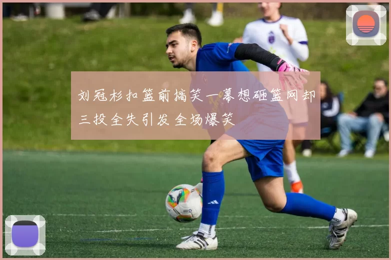 刘冠杉扣篮前搞笑一幕想砸篮网却三投全失引发全场爆笑