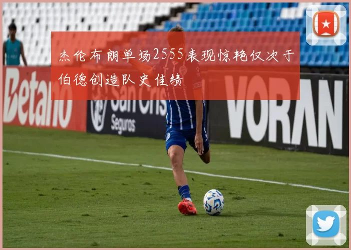 杰伦布朗单场2555表现惊艳仅次于伯德创造队史佳绩