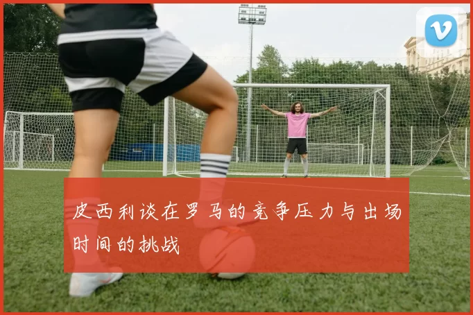 皮西利谈在罗马的竞争压力与出场时间的挑战