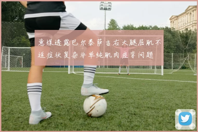 意媒透露巴尔泰萨吉右大腿屈肌不适症状复杂非单纯肌肉痉挛问题
