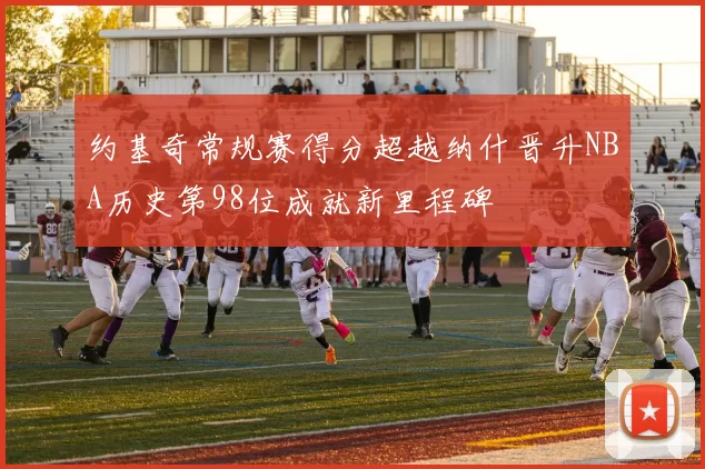 约基奇常规赛得分超越纳什晋升NBA历史第98位成就新里程碑