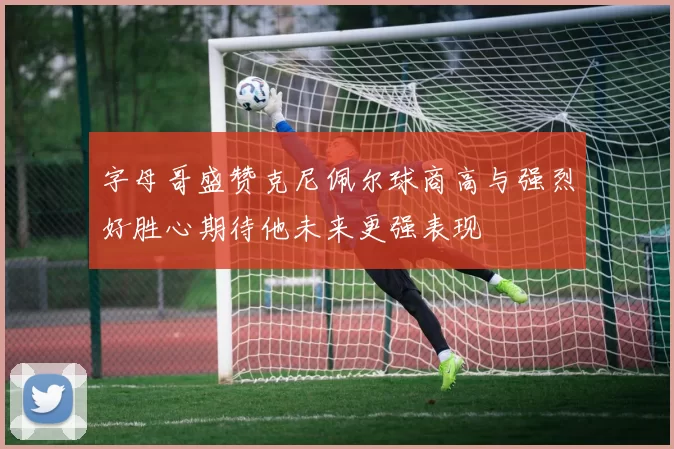 字母哥盛赞克尼佩尔球商高与强烈好胜心期待他未来更强表现