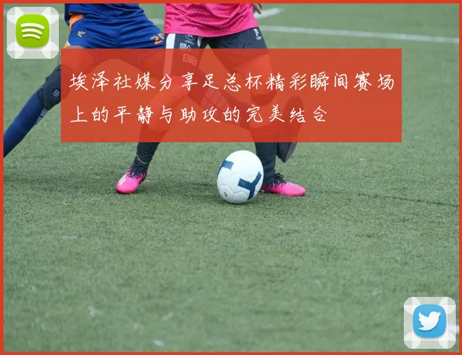 埃泽社媒分享足总杯精彩瞬间赛场上的平静与助攻的完美结合