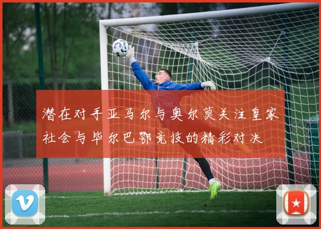 潜在对手亚马尔与奥尔莫关注皇家社会与毕尔巴鄂竞技的精彩对决